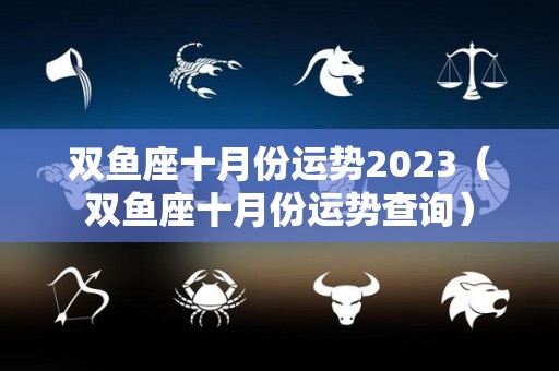 双鱼座十月份运势2023（双鱼座十月份运势查询）