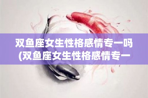 双鱼座女生性格感情专一吗(双鱼座女生性格感情专一吗为什么)