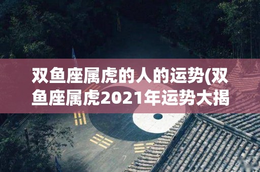 双鱼座属虎的人的运势(双鱼座属虎2021年运势大揭榜！)