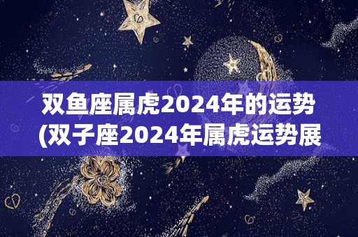 双鱼座属虎2024年的运势(双子座2024年属虎运势展望)