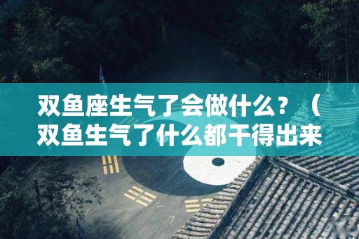 双鱼座生气了会做什么？（双鱼生气了什么都干得出来吗）