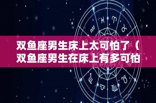 双鱼座男生床上太可怕了（双鱼座男生在床上有多可怕）