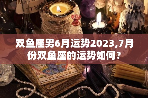 双鱼座男6月运势2023,7月份双鱼座的运势如何？