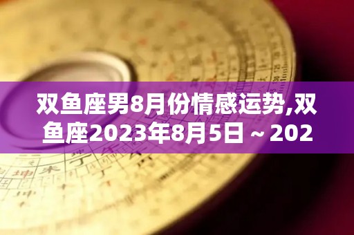 双鱼座男8月份情感运势,双鱼座2023年8月5日～2023年8月16日运势