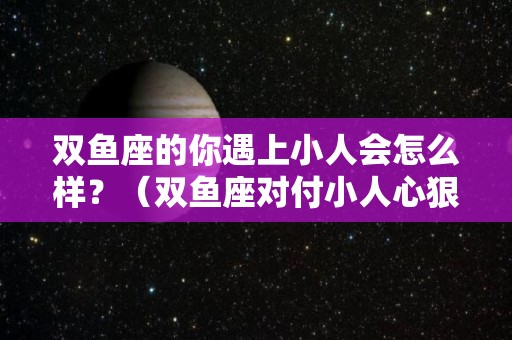 双鱼座的你遇上小人会怎么样？（双鱼座对付小人心狠手辣）