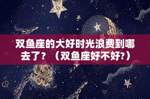 双鱼座的大好时光浪费到哪去了？（双鱼座好不好?）