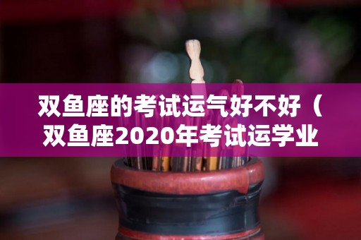 双鱼座的考试运气好不好（双鱼座2020年考试运学业）