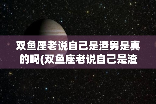 双鱼座老说自己是渣男是真的吗(双鱼座老说自己是渣男是真的吗吗)