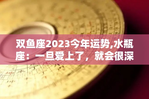 双鱼座2023今年运势,水瓶座：一旦爱上了，就会很深情，不会轻易地改变自己的心意