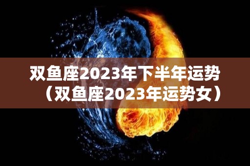 双鱼座2023年下半年运势（双鱼座2023年运势女）