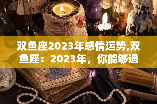 双鱼座2023年感情运势,双鱼座：2023年，你能够遇到各种各样的烦恼吗？