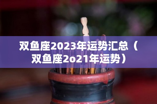 双鱼座2023年运势汇总（双鱼座2o21年运势）