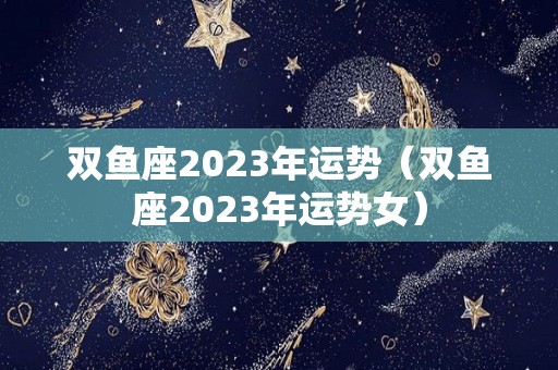 双鱼座2023年运势（双鱼座2023年运势女）