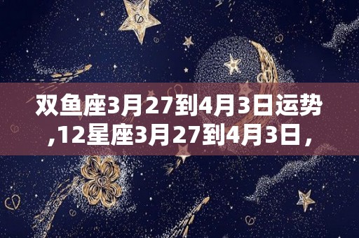 双鱼座3月27到4月3日运势,12星座3月27到4月3日，