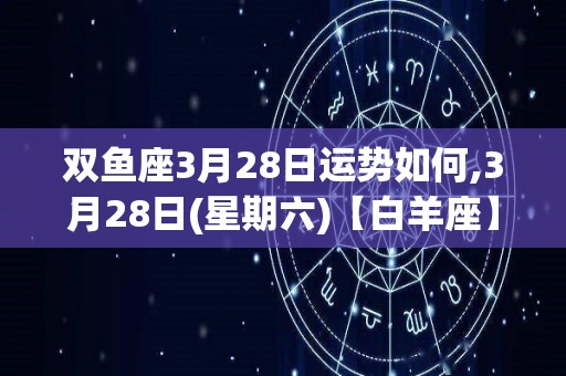 双鱼座3月28日运势如何,3月28日(星期六)【白羊座】