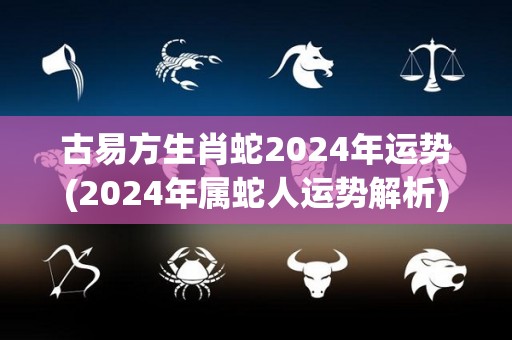 古易方生肖蛇2024年运势(2024年属蛇人运势解析)