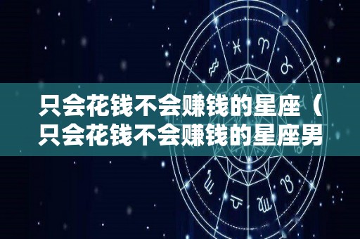 只会花钱不会赚钱的星座（只会花钱不会赚钱的星座男）