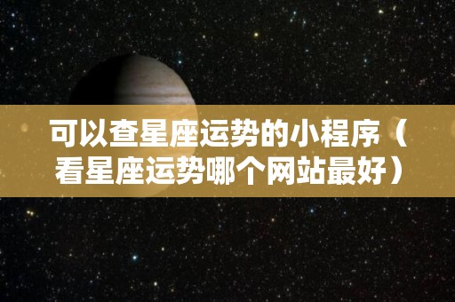 可以查星座运势的小程序（看星座运势哪个网站最好）