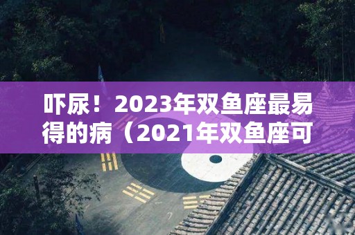 吓尿！2023年双鱼座最易得的病（2021年双鱼座可能迎来3大）