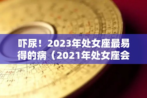 吓尿！2023年处女座最易得的病（2021年处女座会很凄惨）