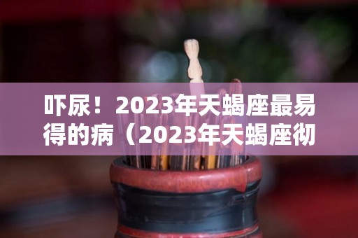 吓尿！2023年天蝎座最易得的病（2023年天蝎座彻底大爆发）