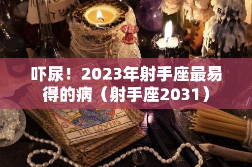 吓尿！2023年射手座最易得的病（射手座2031）