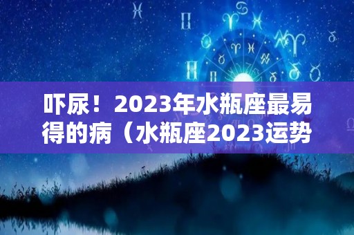 吓尿！2023年水瓶座最易得的病（水瓶座2023运势完整版）