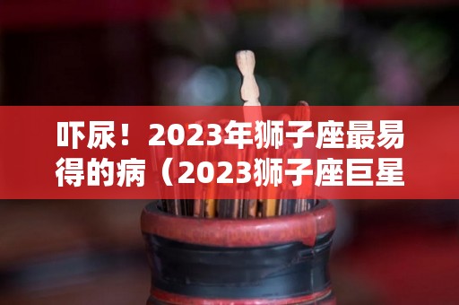 吓尿！2023年狮子座最易得的病（2023狮子座巨星）