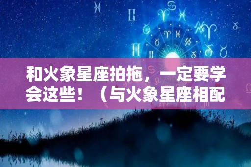 和火象星座拍拖，一定要学会这些！（与火象星座相配的星座）