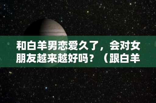 和白羊男恋爱久了，会对女朋友越来越好吗？（跟白羊男恋爱是不是进展越慢越好）