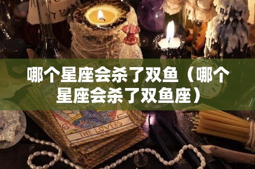 哪个星座会杀了双鱼（哪个星座会杀了双鱼座）