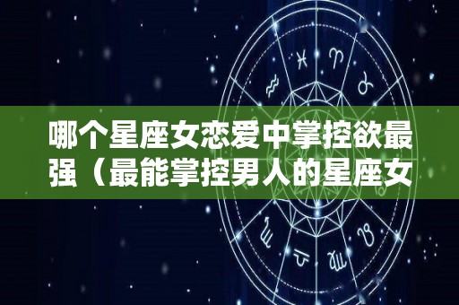 哪个星座女恋爱中掌控欲最强（最能掌控男人的星座女）