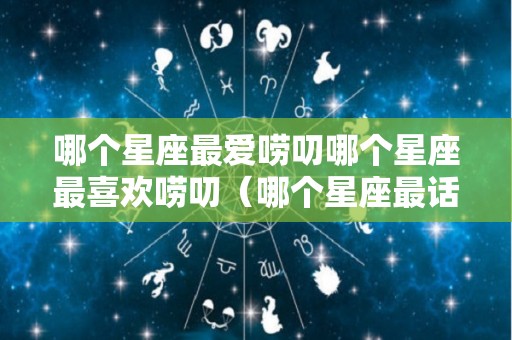 哪个星座最爱唠叨哪个星座最喜欢唠叨（哪个星座最话唠）