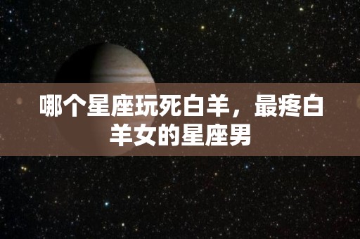 哪个星座玩死白羊，最疼白羊女的星座男