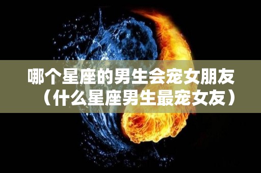 哪个星座的男生会宠女朋友（什么星座男生最宠女友）