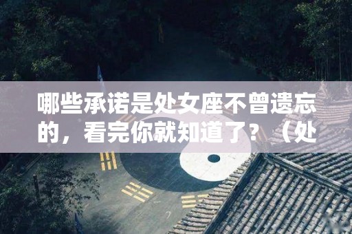 哪些承诺是处女座不曾遗忘的，看完你就知道了？（处女座的真心最宝贵）