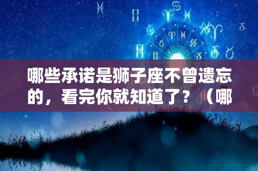 哪些承诺是狮子座不曾遗忘的，看完你就知道了？（哪些承诺是狮子座不曾遗忘的,看完你就知道了）