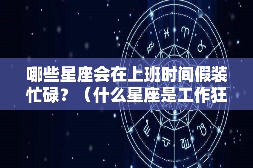 哪些星座会在上班时间假装忙碌？（什么星座是工作狂魔）