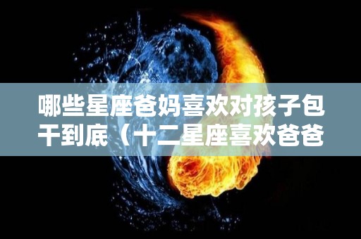 哪些星座爸妈喜欢对孩子包干到底（十二星座喜欢爸爸还是妈妈）