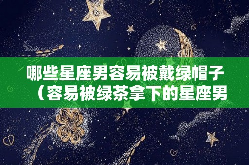 哪些星座男容易被戴绿帽子（容易被绿茶拿下的星座男）