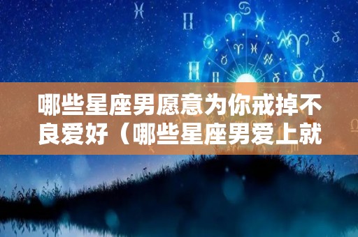 哪些星座男愿意为你戒掉不良爱好（哪些星座男爱上就不放弃）