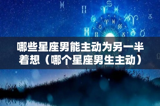 哪些星座男能主动为另一半着想（哪个星座男生主动）