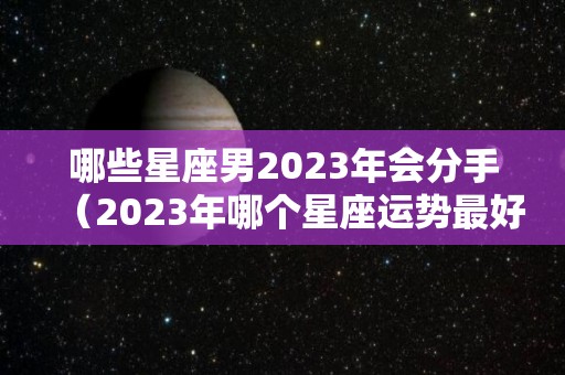 哪些星座男2023年会分手（2023年哪个星座运势最好）