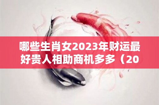 哪些生肖女2023年财运最好贵人相助商机多多（2023年什么生肖运势最旺）