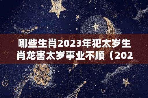 哪些生肖2023年犯太岁生肖龙害太岁事业不顺（2023年犯太岁的5个生肖）