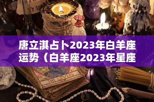 唐立淇占卜2023年白羊座运势（白羊座2023年星座运势）