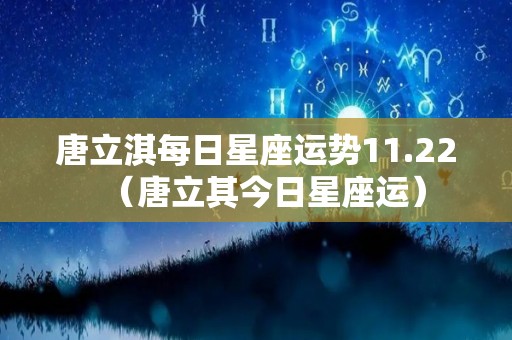 唐立淇每日星座运势11.22（唐立其今日星座运）