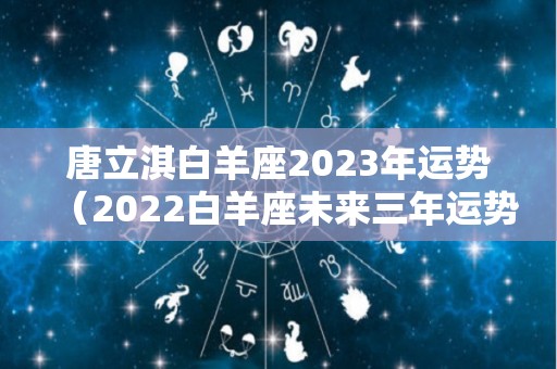 唐立淇白羊座2023年运势（2022白羊座未来三年运势）