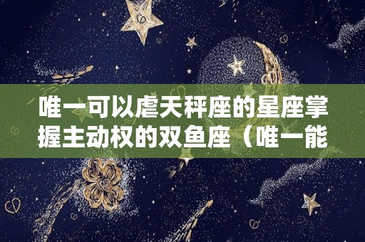 唯一可以虐天秤座的星座掌握主动权的双鱼座（唯一能虐天秤的星座）