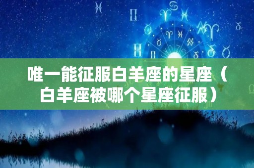 唯一能征服白羊座的星座（白羊座被哪个星座征服）